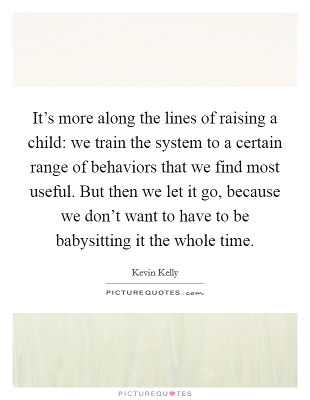 It's more along the lines of raising a child: we train the system to a certain range of behaviors that we find most useful. But then we let it go, because we don't want to have to be babysitting it the whole time Picture Quote #1