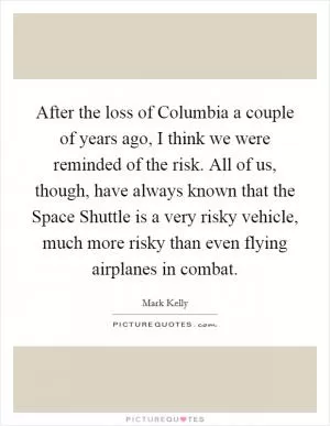 After the loss of Columbia a couple of years ago, I think we were reminded of the risk. All of us, though, have always known that the Space Shuttle is a very risky vehicle, much more risky than even flying airplanes in combat Picture Quote #1