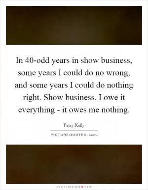 In 40-odd years in show business, some years I could do no wrong, and some years I could do nothing right. Show business. I owe it everything - it owes me nothing Picture Quote #1
