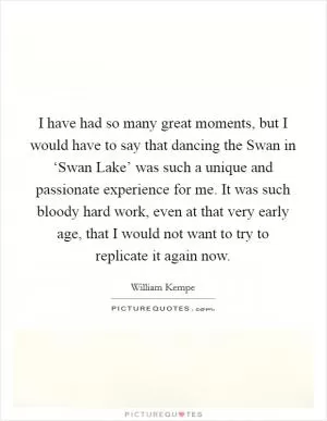 I have had so many great moments, but I would have to say that dancing the Swan in ‘Swan Lake’ was such a unique and passionate experience for me. It was such bloody hard work, even at that very early age, that I would not want to try to replicate it again now Picture Quote #1