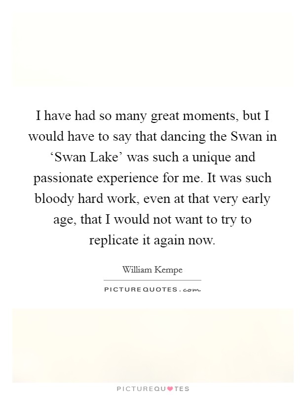 I have had so many great moments, but I would have to say that dancing the Swan in ‘Swan Lake' was such a unique and passionate experience for me. It was such bloody hard work, even at that very early age, that I would not want to try to replicate it again now Picture Quote #1