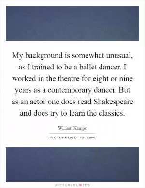 My background is somewhat unusual, as I trained to be a ballet dancer. I worked in the theatre for eight or nine years as a contemporary dancer. But as an actor one does read Shakespeare and does try to learn the classics Picture Quote #1
