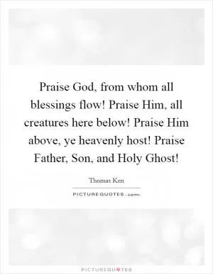 Praise God, from whom all blessings flow! Praise Him, all creatures here below! Praise Him above, ye heavenly host! Praise Father, Son, and Holy Ghost! Picture Quote #1