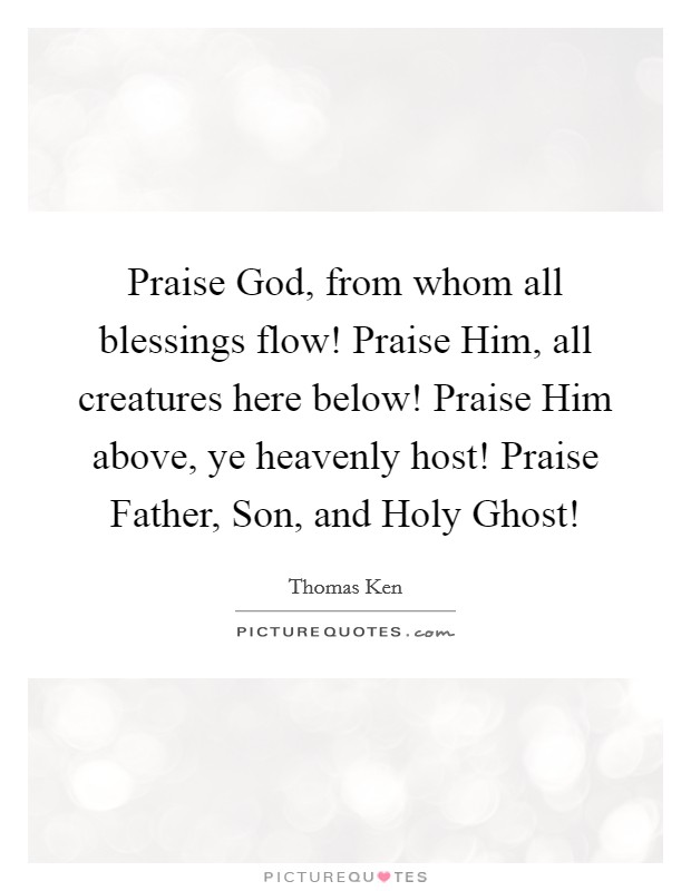 Praise God, from whom all blessings flow! Praise Him, all creatures here below! Praise Him above, ye heavenly host! Praise Father, Son, and Holy Ghost! Picture Quote #1