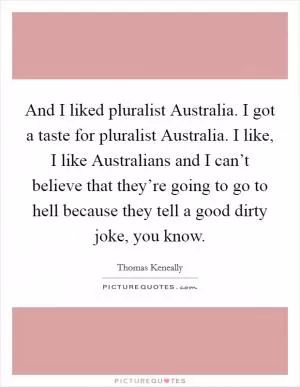 And I liked pluralist Australia. I got a taste for pluralist Australia. I like, I like Australians and I can’t believe that they’re going to go to hell because they tell a good dirty joke, you know Picture Quote #1
