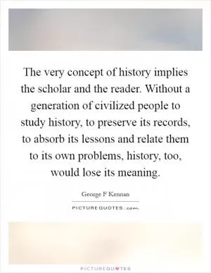 The very concept of history implies the scholar and the reader. Without a generation of civilized people to study history, to preserve its records, to absorb its lessons and relate them to its own problems, history, too, would lose its meaning Picture Quote #1