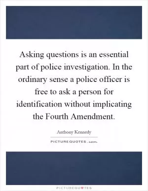 Asking questions is an essential part of police investigation. In the ordinary sense a police officer is free to ask a person for identification without implicating the Fourth Amendment Picture Quote #1