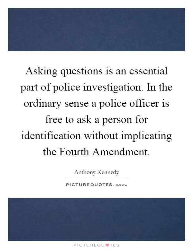 Asking questions is an essential part of police investigation. In the ordinary sense a police officer is free to ask a person for identification without implicating the Fourth Amendment Picture Quote #1