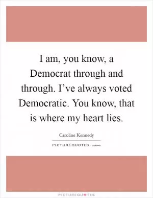 I am, you know, a Democrat through and through. I’ve always voted Democratic. You know, that is where my heart lies Picture Quote #1