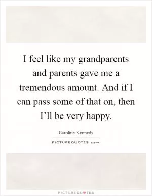 I feel like my grandparents and parents gave me a tremendous amount. And if I can pass some of that on, then I’ll be very happy Picture Quote #1
