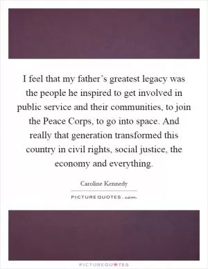 I feel that my father’s greatest legacy was the people he inspired to get involved in public service and their communities, to join the Peace Corps, to go into space. And really that generation transformed this country in civil rights, social justice, the economy and everything Picture Quote #1