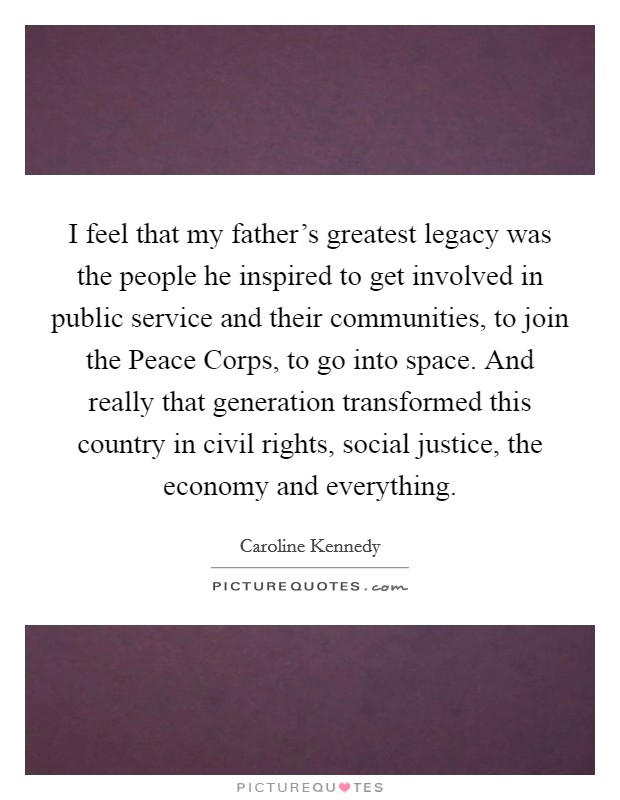 I feel that my father's greatest legacy was the people he inspired to get involved in public service and their communities, to join the Peace Corps, to go into space. And really that generation transformed this country in civil rights, social justice, the economy and everything Picture Quote #1