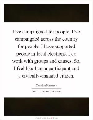 I’ve campaigned for people. I’ve campaigned across the country for people. I have supported people in local elections. I do work with groups and causes. So, I feel like I am a participant and a civically-engaged citizen Picture Quote #1