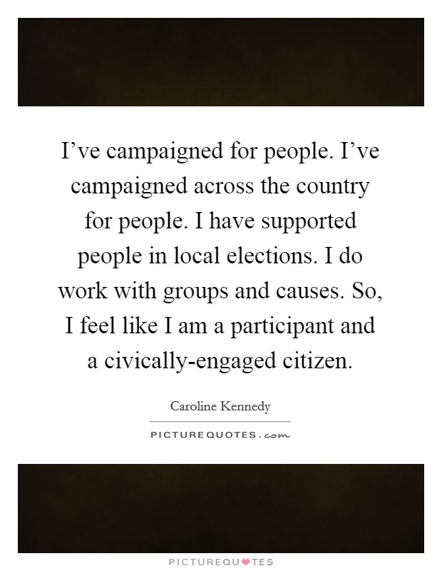 I've campaigned for people. I've campaigned across the country for people. I have supported people in local elections. I do work with groups and causes. So, I feel like I am a participant and a civically-engaged citizen Picture Quote #1