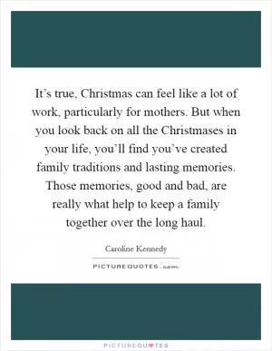 It’s true, Christmas can feel like a lot of work, particularly for mothers. But when you look back on all the Christmases in your life, you’ll find you’ve created family traditions and lasting memories. Those memories, good and bad, are really what help to keep a family together over the long haul Picture Quote #1