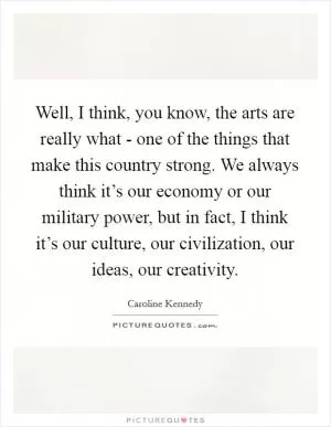 Well, I think, you know, the arts are really what - one of the things that make this country strong. We always think it’s our economy or our military power, but in fact, I think it’s our culture, our civilization, our ideas, our creativity Picture Quote #1
