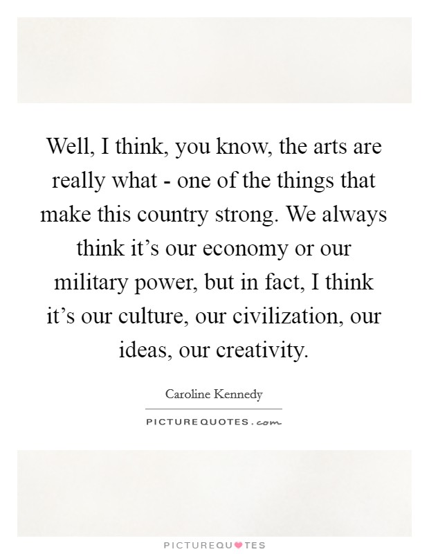 Well, I think, you know, the arts are really what - one of the things that make this country strong. We always think it's our economy or our military power, but in fact, I think it's our culture, our civilization, our ideas, our creativity Picture Quote #1