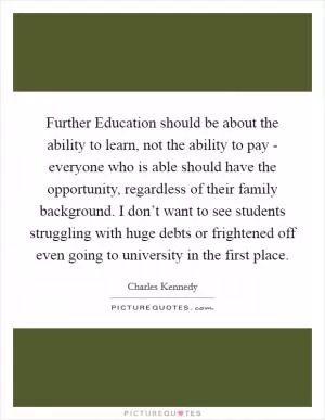 Further Education should be about the ability to learn, not the ability to pay - everyone who is able should have the opportunity, regardless of their family background. I don’t want to see students struggling with huge debts or frightened off even going to university in the first place Picture Quote #1