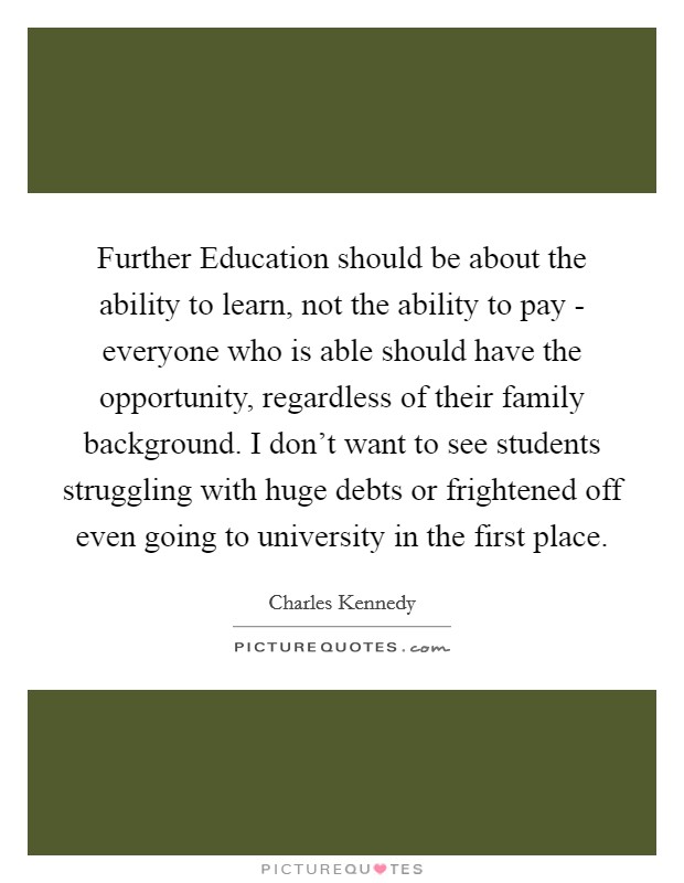 Further Education should be about the ability to learn, not the ability to pay - everyone who is able should have the opportunity, regardless of their family background. I don't want to see students struggling with huge debts or frightened off even going to university in the first place Picture Quote #1
