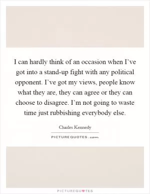 I can hardly think of an occasion when I’ve got into a stand-up fight with any political opponent. I’ve got my views, people know what they are, they can agree or they can choose to disagree. I’m not going to waste time just rubbishing everybody else Picture Quote #1
