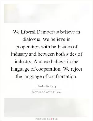 We Liberal Democrats believe in dialogue. We believe in cooperation with both sides of industry and between both sides of industry. And we believe in the language of cooperation. We reject the language of confrontation Picture Quote #1