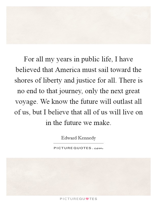 For all my years in public life, I have believed that America must sail toward the shores of liberty and justice for all. There is no end to that journey, only the next great voyage. We know the future will outlast all of us, but I believe that all of us will live on in the future we make Picture Quote #1