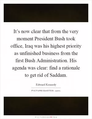 It’s now clear that from the very moment President Bush took office, Iraq was his highest priority as unfinished business from the first Bush Administration. His agenda was clear: find a rationale to get rid of Saddam Picture Quote #1
