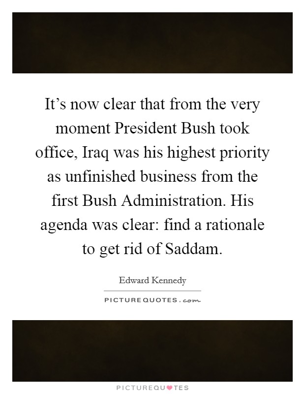 It's now clear that from the very moment President Bush took office, Iraq was his highest priority as unfinished business from the first Bush Administration. His agenda was clear: find a rationale to get rid of Saddam Picture Quote #1