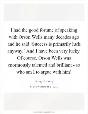 I had the good fortune of speaking with Orson Wells many decades ago and he said ‘Success is primarily luck anyway.’ And I have been very lucky. Of course, Orson Wells was enormously talented and brilliant - so who am I to argue with him! Picture Quote #1