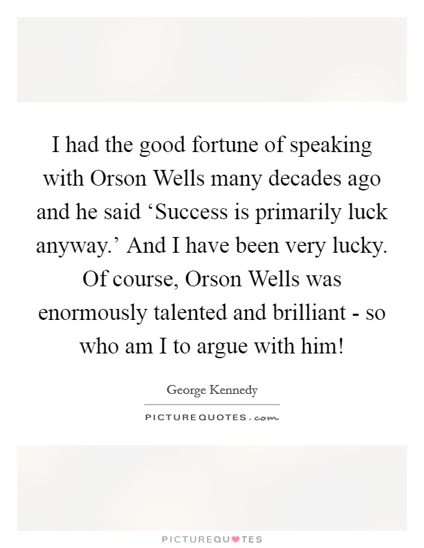 I had the good fortune of speaking with Orson Wells many decades ago and he said ‘Success is primarily luck anyway.' And I have been very lucky. Of course, Orson Wells was enormously talented and brilliant - so who am I to argue with him! Picture Quote #1
