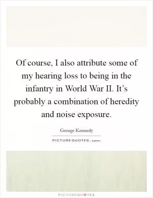 Of course, I also attribute some of my hearing loss to being in the infantry in World War II. It’s probably a combination of heredity and noise exposure Picture Quote #1