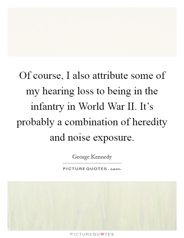 Of course, I also attribute some of my hearing loss to being in the infantry in World War II. It's probably a combination of heredity and noise exposure Picture Quote #1
