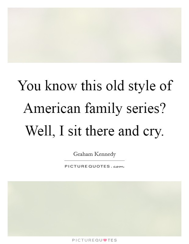 You know this old style of American family series? Well, I sit there and cry Picture Quote #1