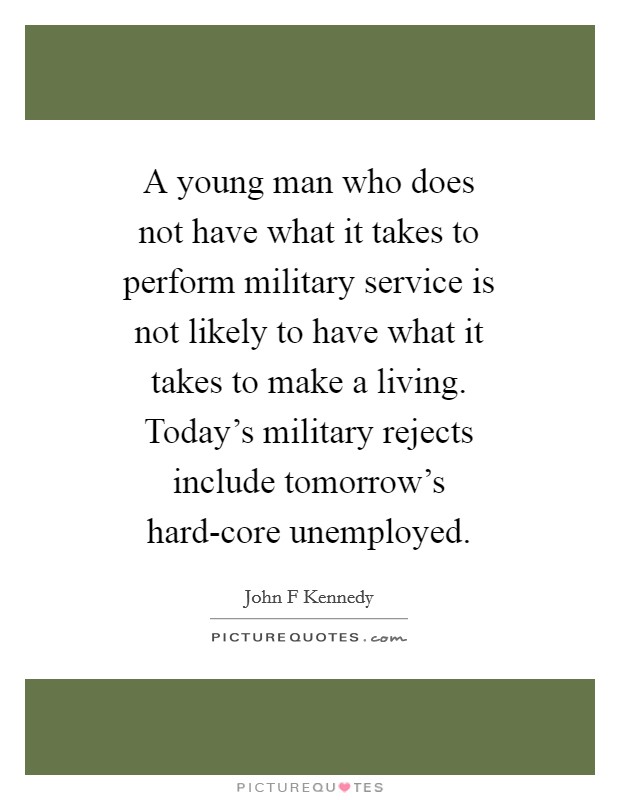 A young man who does not have what it takes to perform military service is not likely to have what it takes to make a living. Today's military rejects include tomorrow's hard-core unemployed Picture Quote #1