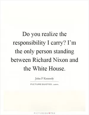 Do you realize the responsibility I carry? I’m the only person standing between Richard Nixon and the White House Picture Quote #1