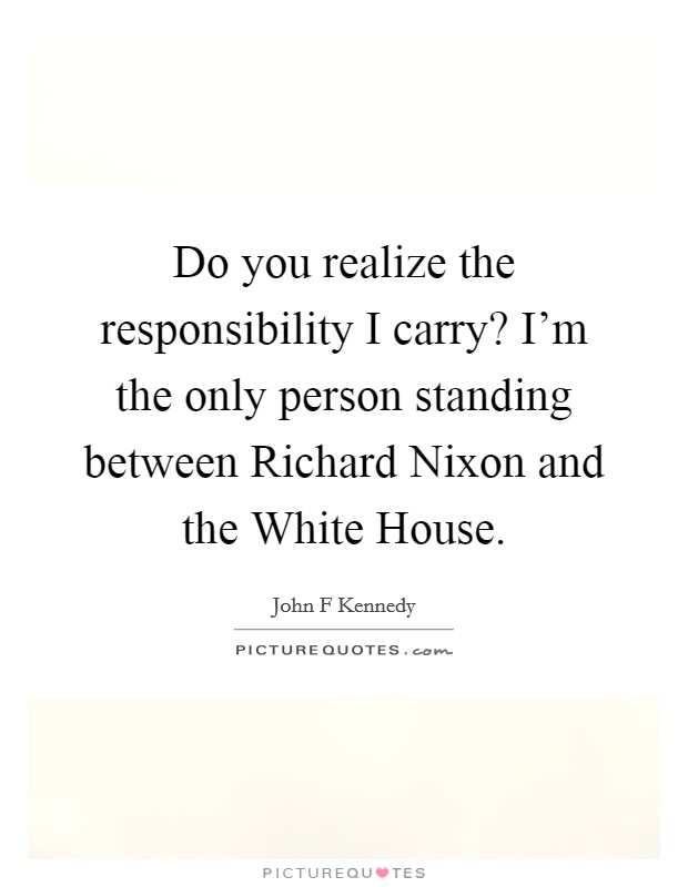 Do you realize the responsibility I carry? I'm the only person standing between Richard Nixon and the White House Picture Quote #1