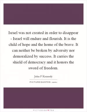 Israel was not created in order to disappear - Israel will endure and flourish. It is the child of hope and the home of the brave. It can neither be broken by adversity nor demoralized by success. It carries the shield of democracy and it honors the sword of freedom Picture Quote #1