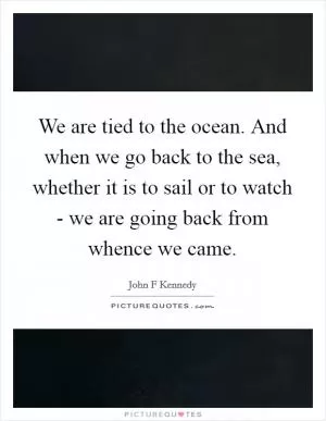 We are tied to the ocean. And when we go back to the sea, whether it is to sail or to watch - we are going back from whence we came Picture Quote #1