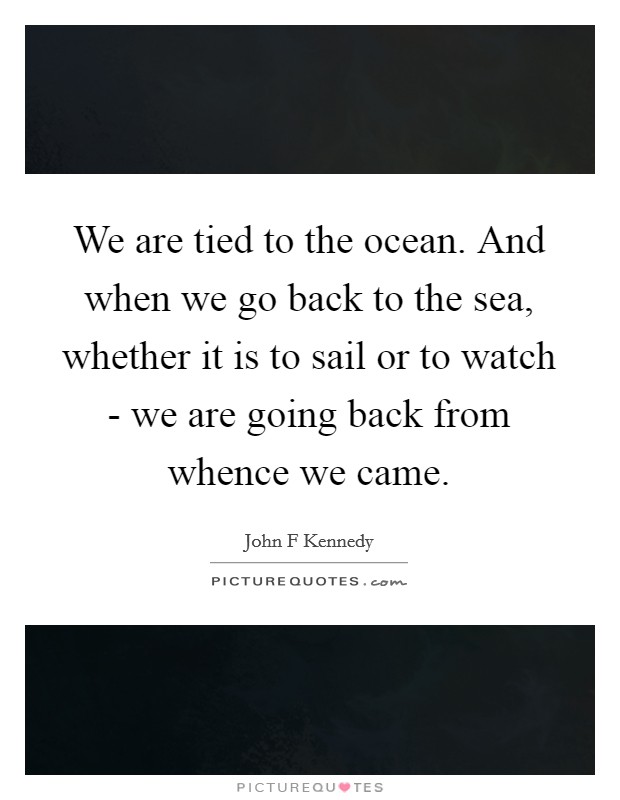 We are tied to the ocean. And when we go back to the sea, whether it is to sail or to watch - we are going back from whence we came Picture Quote #1