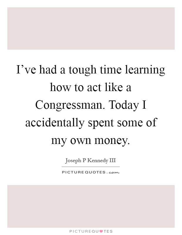 I've had a tough time learning how to act like a Congressman. Today I accidentally spent some of my own money Picture Quote #1