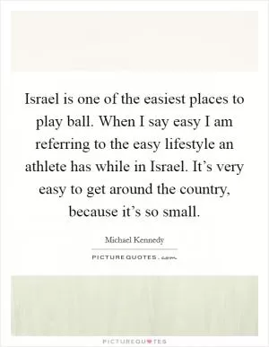 Israel is one of the easiest places to play ball. When I say easy I am referring to the easy lifestyle an athlete has while in Israel. It’s very easy to get around the country, because it’s so small Picture Quote #1