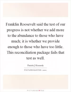 Franklin Roosevelt said the test of our progress is not whether we add more to the abundance to those who have much; it is whether we provide enough to those who have too little. This reconciliation package fails that test as well Picture Quote #1