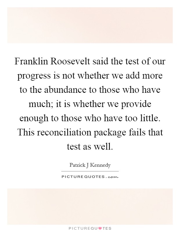 Franklin Roosevelt said the test of our progress is not whether we add more to the abundance to those who have much; it is whether we provide enough to those who have too little. This reconciliation package fails that test as well Picture Quote #1