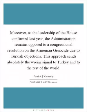 Moreover, as the leadership of the House confirmed last year, the Administration remains opposed to a congressional resolution on the Armenian Genocide due to Turkish objections. This approach sends absolutely the wrong signal to Turkey and to the rest of the world Picture Quote #1