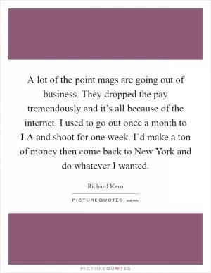 A lot of the point mags are going out of business. They dropped the pay tremendously and it’s all because of the internet. I used to go out once a month to LA and shoot for one week. I’d make a ton of money then come back to New York and do whatever I wanted Picture Quote #1