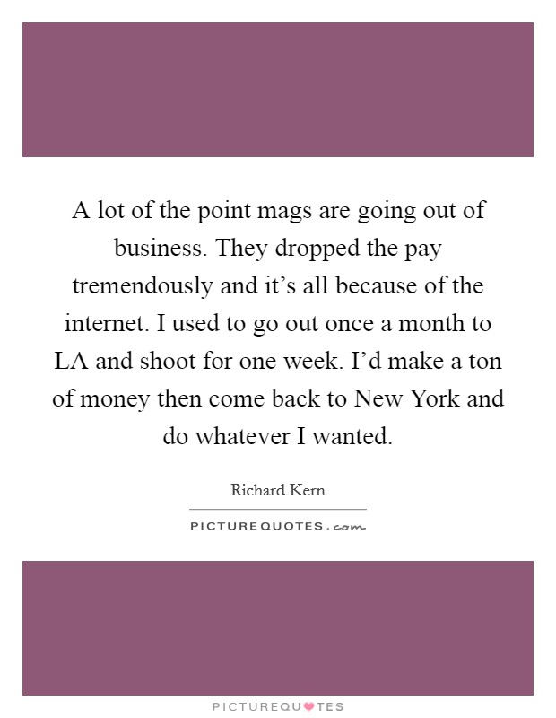 A lot of the point mags are going out of business. They dropped the pay tremendously and it's all because of the internet. I used to go out once a month to LA and shoot for one week. I'd make a ton of money then come back to New York and do whatever I wanted Picture Quote #1