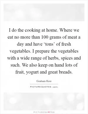 I do the cooking at home. Where we eat no more than 100 grams of meat a day and have ‘tons’ of fresh vegetables. I prepare the vegetables with a wide range of herbs, spices and such. We also keep on hand lots of fruit, yogurt and great breads Picture Quote #1