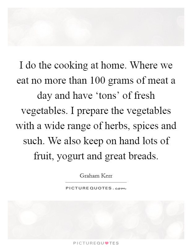 I do the cooking at home. Where we eat no more than 100 grams of meat a day and have ‘tons' of fresh vegetables. I prepare the vegetables with a wide range of herbs, spices and such. We also keep on hand lots of fruit, yogurt and great breads Picture Quote #1