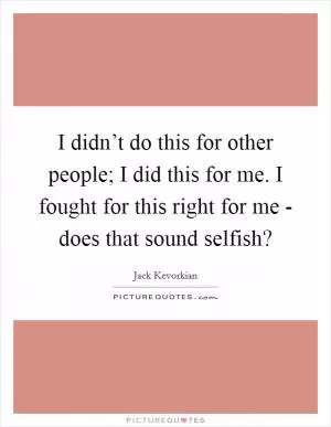 I didn’t do this for other people; I did this for me. I fought for this right for me - does that sound selfish? Picture Quote #1