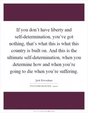 If you don’t have liberty and self-determination, you’ve got nothing, that’s what this is what this country is built on. And this is the ultimate self-determination, when you determine how and when you’re going to die when you’re suffering Picture Quote #1